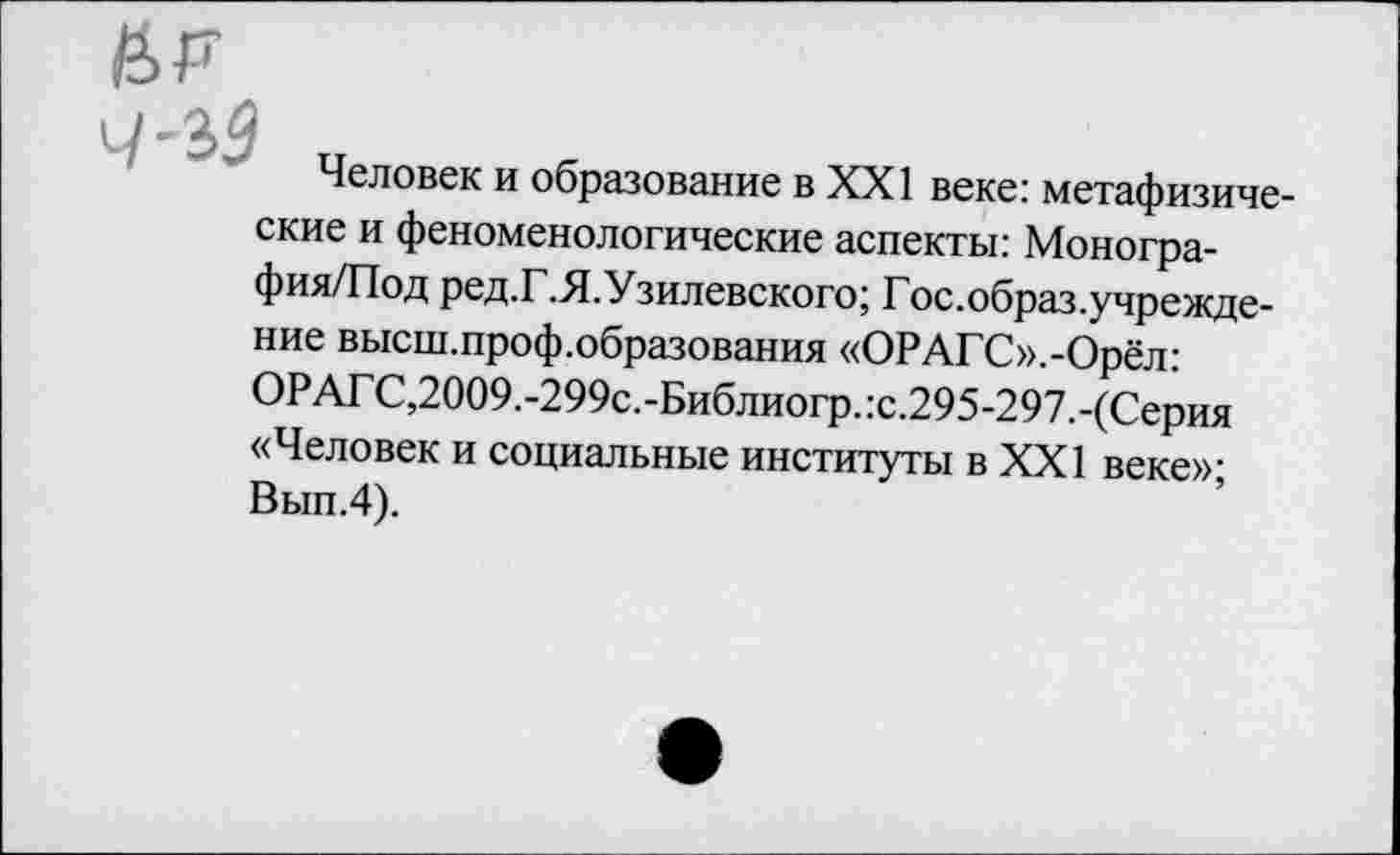 ﻿Н>Р и-2>9
Человек и образование в XXI веке: метафизические и феноменологические аспекты: Моногра-фия/Под ред.Г.Я.Узилевского; Гос.образ.учрежде-ние высш.проф.образования «ОРАГС».-Орёл: ОРАГС,2009.-299с.-Библиогр.:с.295-297.-(Серия «Человек и социальные институты в XXI веке»; Вып.4).